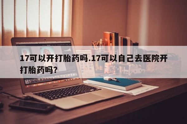 堕胎药如何购买17可以开打胎药吗.17可以自己去医院开打胎药吗？